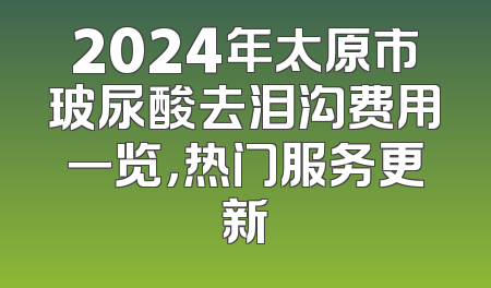 2024年太原市玻尿酸去泪沟费用一览，热门服务更新