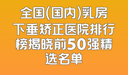 全国（国内）乳房下垂矫正医院排行榜揭晓前50强精选名单