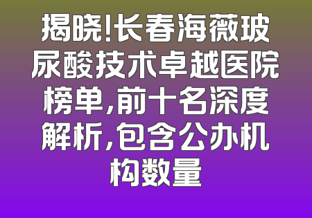 揭晓！长春海薇玻尿酸技术卓越医院榜单，前十名深度解析，包含公办机构数量