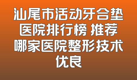 汕尾市活动牙合垫医院排行榜 推荐哪家医院整形技术优良