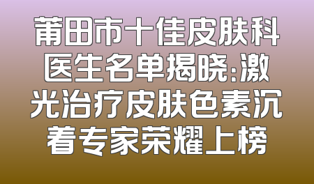 莆田市十佳皮肤科医生名单揭晓：激光治疗皮肤色素沉着专家荣耀上榜