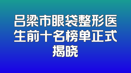 吕梁市眼袋整形医生前十名榜单正式揭晓