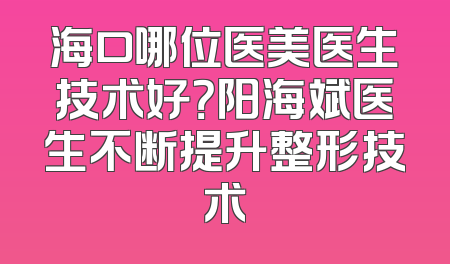 海口哪位医美医生技术好？阳海斌医生不断提升整形技术