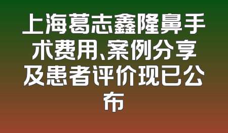 上海葛志鑫隆鼻手术费用、案例分享及患者评价现已公布