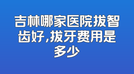 吉林哪家医院拔智齿好，拔牙费用是多少