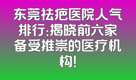 东莞祛疤医院人气排行：揭晓前六家备受推崇的医疗机构！