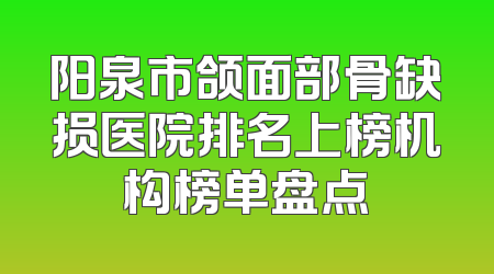 阳泉市颌面部骨缺损医院排名上榜机构榜单盘点