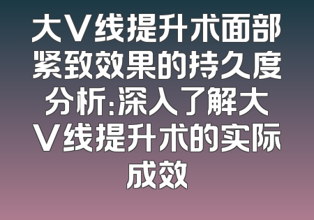 大V线提升术面部紧致效果的持久度分析：深入了解大V线提升术的实际成效