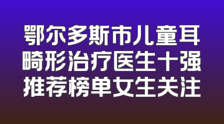 鄂尔多斯市儿童耳畸形治疗医生十强推荐榜单女生关注