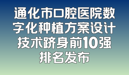 通化市口腔医院数字化种植方案设计技术跻身前10强排名发布