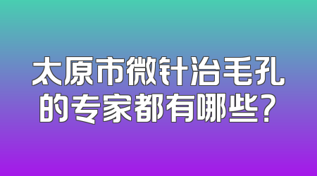 太原市微针治毛孔的专家都有哪些？