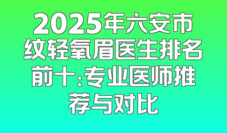 2025年六安市纹轻氧眉医生排名前十：专业医师推荐与对比