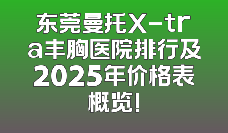 东莞曼托X-tra丰胸医院排行及2025年价格表概览!