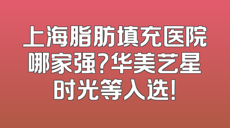 上海脂肪填充医院哪家强？华美艺星时光等入选！