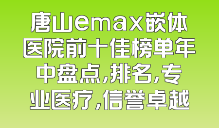 唐山emax嵌体医院前十佳榜单年中盘点，排名，专业医疗，信誉卓越
