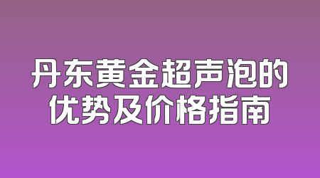 丹东黄金超声泡的优势及价格指南