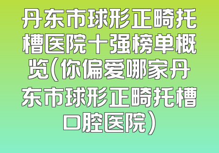 丹东市球形正畸托槽医院十强榜单概览（你偏爱哪家丹东市球形正畸托槽口腔医院）