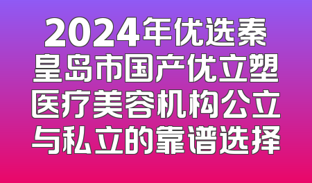 2024年优选秦皇岛市国产优立塑医疗美容机构公立与私立的靠谱选择