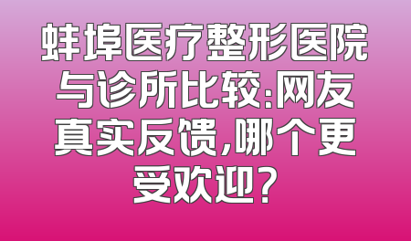 蚌埠医疗整形医院与诊所比较：网友真实反馈，哪个更受欢迎？