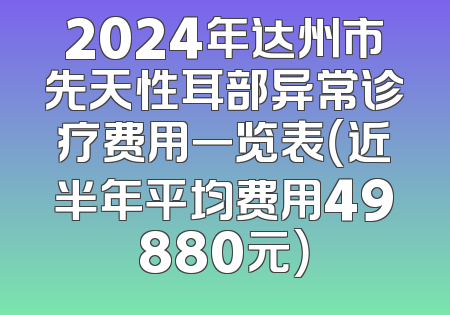 2024年达州市先天性耳部异常诊疗费用一览表（近半年平均费用49880元）