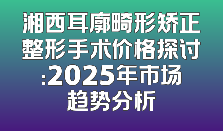 湘西耳廓畸形矫正整形手术价格探讨：2025年市场趋势分析
