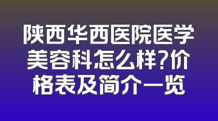 陕西华西医院医学美容科怎么样？价格表及简介一览