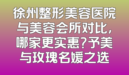 徐州整形美容医院与美容会所对比，哪家更实惠？予美与玫瑰名媛之选