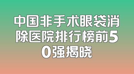 中国非手术眼袋消除医院排行榜前50强揭晓