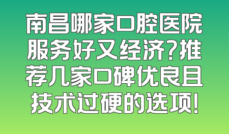 南昌哪家口腔医院服务好又经济？推荐几家口碑优良且技术过硬的选项！