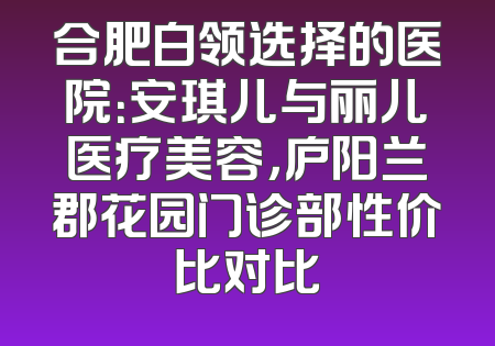 合肥白领选择的医院：安琪儿与丽儿医疗美容，庐阳兰郡花园门诊部性价比对比