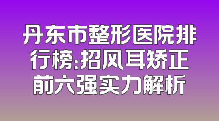 丹东市整形医院排行榜：招风耳矫正前六强实力解析