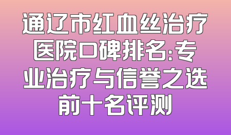通辽市红血丝治疗医院口碑排名：专业治疗与信誉之选前十名评测
