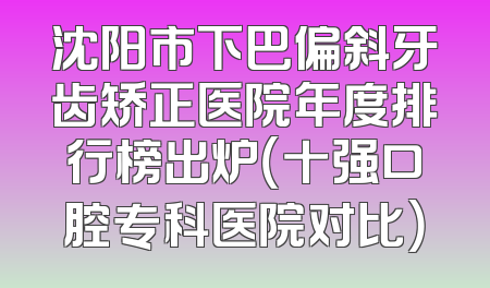 沈阳市下巴偏斜牙齿矫正医院年度排行榜出炉（十强口腔专科医院对比）