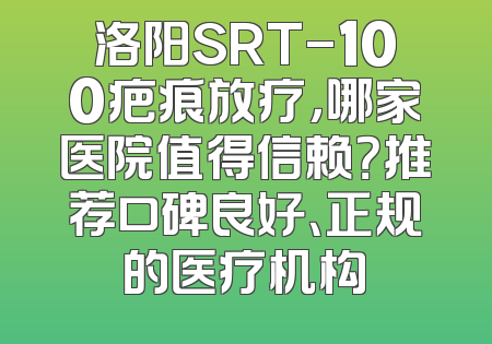 洛阳SRT-100疤痕放疗，哪家医院值得信赖？推荐口碑良好、正规的医疗机构