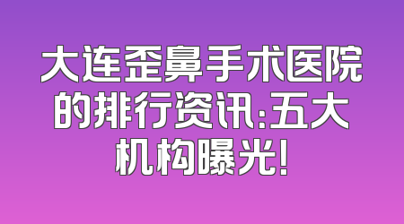 大连歪鼻手术医院的排行资讯：五大机构曝光！