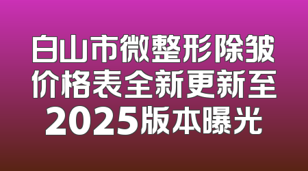 白山市微整形除皱价格表全新更新至2025版本曝光