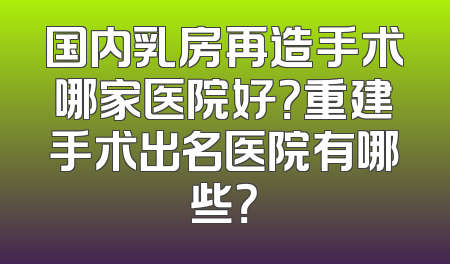 国内乳房再造手术哪家医院好？重建手术出名医院有哪些？