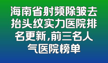 海南省射频除皱去抬头纹实力医院排名更新，前三名人气医院榜单