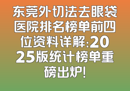 东莞外切法去眼袋医院排名榜单前四位资料详解：2025版统计榜单重磅出炉！