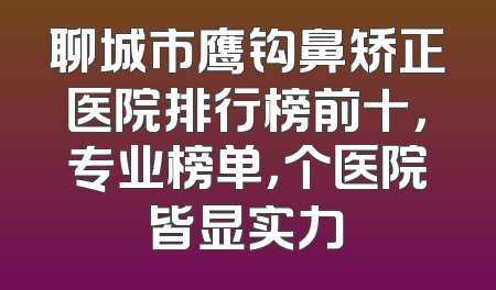 聊城市鹰钩鼻矫正医院排行榜前十，专业榜单，个医院皆显实力