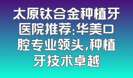 太原钛合金种植牙医院推荐：华美口腔专业领头，种植牙技术卓越