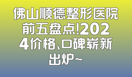 佛山顺德整形医院前五盘点！2024价格、口碑崭新出炉~