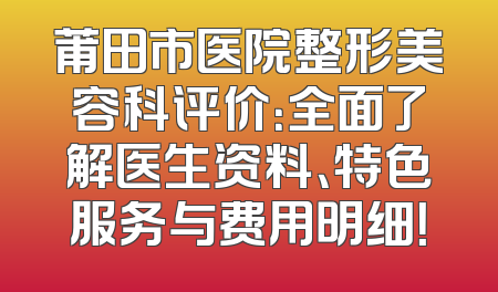 莆田市医院整形美容科评价：全面了解医生资料、特色服务与费用明细！