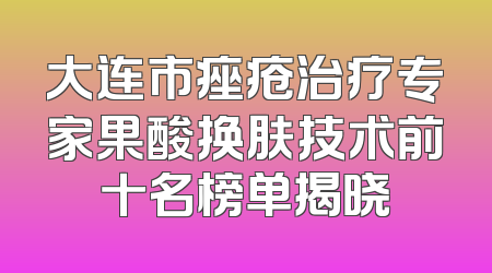 大连市痤疮治疗专家果酸换肤技术前十名榜单揭晓