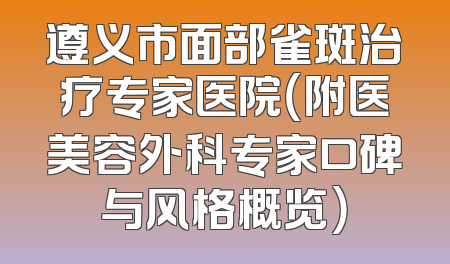 遵义市面部雀斑治疗专家医院（附医美容外科专家口碑与风格概览）