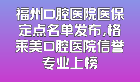 福州口腔医院医保定点名单发布，格莱美口腔医院信誉专业上榜