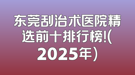 东莞刮治术医院精选前十排行榜！(2025年)