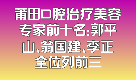 莆田口腔治疗美容专家前十名：郭平山、翁国建、李正全位列前三