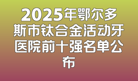 2025年鄂尔多斯市钛合金活动牙医院前十强名单公布