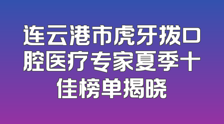 连云港市虎牙拨口腔医疗专家夏季十佳榜单揭晓